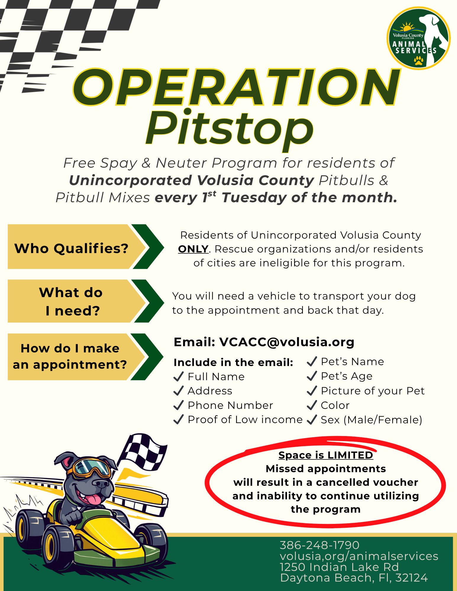 Operation Pitstop: Free Spay & Neuter Program for Pitbulls & Pitbull Mixes every 1st Tuesday of the month.  Who Qualifies? Residents of Unincorporated Volusia County experiencing significant financial need.  What do I need? You will need a vehicle to transport your dog to the appointment and back that day. How do I make an appointment? Email: VCACC@volusia.org  Include in the email: Full Name, Address, Phone Number, Address, Proof of Low income, Pet’s Name, Pet’s Age, Picture of your Pet, Color, & Sex (Male/Female). Space is LIMITED: Missed appointments will result in a cancelled voucher and inability to continue utilizing the program. Phone: 386-248-1790 Website: volusia,org/animalservices Address:1250 Indian Lake Rd Daytona Beach, Fl, 32124